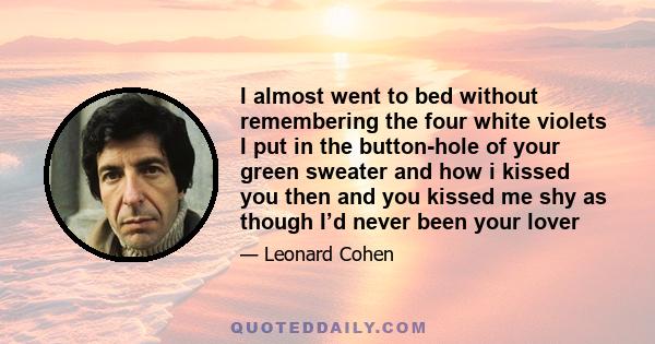 I almost went to bed without remembering the four white violets I put in the button-hole of your green sweater and how i kissed you then and you kissed me shy as though I’d never been your lover