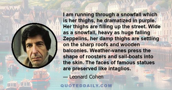 I am running through a snowfall which is her thighs, he dramatized in purple. Her thighs are filling up the street. Wide as a snowfall, heavy as huge falling Zeppelins, her damp thighs are settling on the sharp roofs