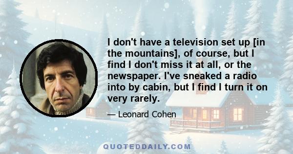 I don't have a television set up [in the mountains], of course, but I find I don't miss it at all, or the newspaper. I've sneaked a radio into by cabin, but I find I turn it on very rarely.