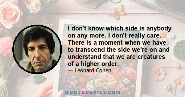 I don't know which side is anybody on any more. I don't really care. There is a moment when we have to transcend the side we're on and understand that we are creatures of a higher order.