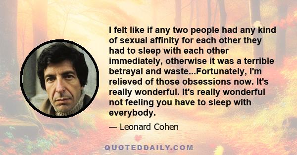 I felt like if any two people had any kind of sexual affinity for each other they had to sleep with each other immediately, otherwise it was a terrible betrayal and waste...Fortunately, I'm relieved of those obsessions