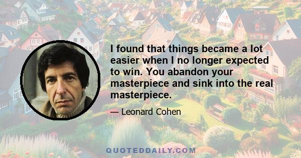 I found that things became a lot easier when I no longer expected to win. You abandon your masterpiece and sink into the real masterpiece.