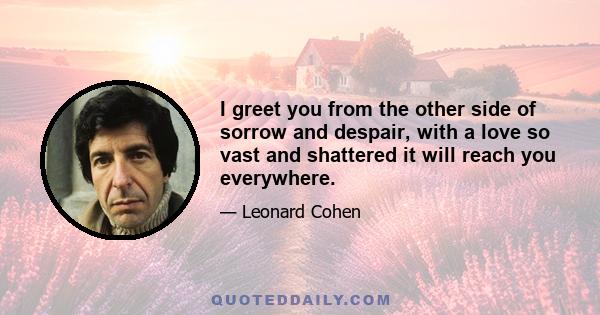 I greet you from the other side of sorrow and despair, with a love so vast and shattered it will reach you everywhere.