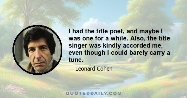 I had the title poet, and maybe I was one for a while. Also, the title singer was kindly accorded me, even though I could barely carry a tune.