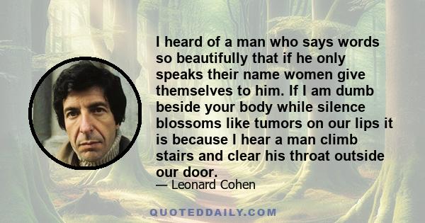 I heard of a man who says words so beautifully that if he only speaks their name women give themselves to him. If I am dumb beside your body while silence blossoms like tumors on our lips it is because I hear a man