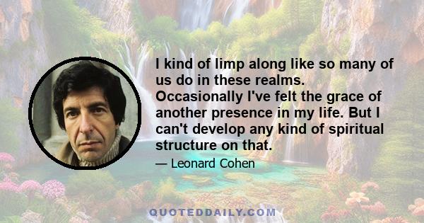 I kind of limp along like so many of us do in these realms. Occasionally I've felt the grace of another presence in my life. But I can't develop any kind of spiritual structure on that.