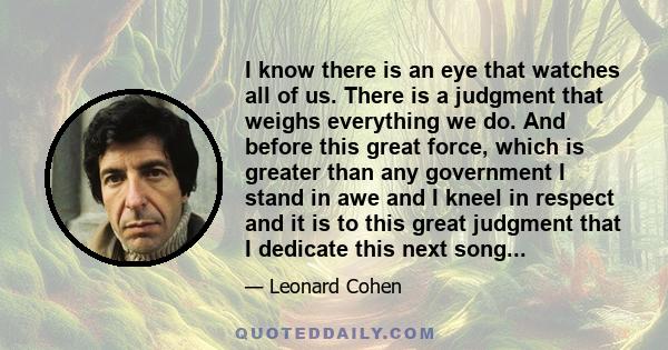 I know there is an eye that watches all of us. There is a judgment that weighs everything we do. And before this great force, which is greater than any government I stand in awe and I kneel in respect and it is to this