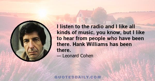 I listen to the radio and I like all kinds of music, you know, but I like to hear from people who have been there. Hank Williams has been there.