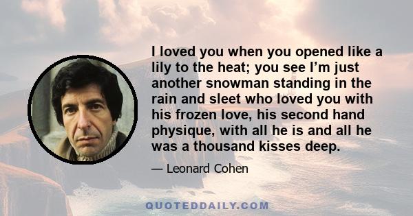 I loved you when you opened like a lily to the heat; you see I’m just another snowman standing in the rain and sleet who loved you with his frozen love, his second hand physique, with all he is and all he was a thousand 