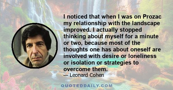 I noticed that when I was on Prozac my relationship with the landscape improved. I actually stopped thinking about myself for a minute or two, because most of the thoughts one has about oneself are involved with desire