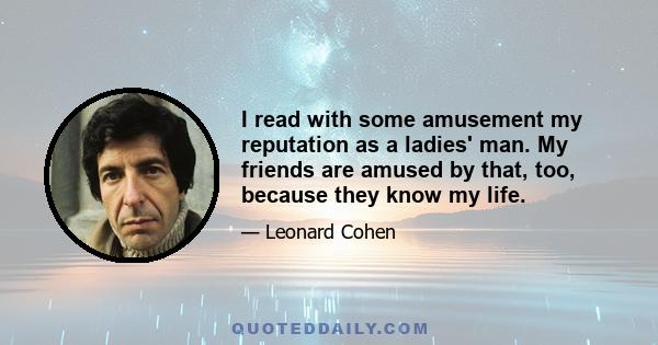 I read with some amusement my reputation as a ladies' man. My friends are amused by that, too, because they know my life.