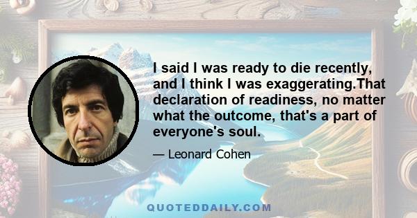 I said I was ready to die recently, and I think I was exaggerating.That declaration of readiness, no matter what the outcome, that's a part of everyone's soul.