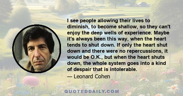 I see people allowing their lives to diminish, to become shallow, so they can't enjoy the deep wells of experience. Maybe it's always been this way, when the heart tends to shut down. If only the heart shut down and