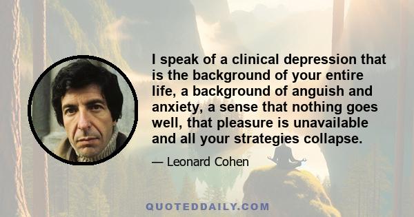 I speak of a clinical depression that is the background of your entire life, a background of anguish and anxiety, a sense that nothing goes well, that pleasure is unavailable and all your strategies collapse.