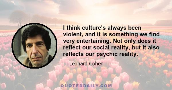 I think culture's always been violent, and it is something we find very entertaining. Not only does it reflect our social reality, but it also reflects our psychic reality.