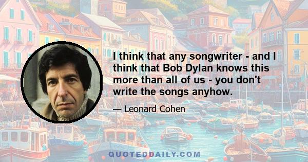 I think that any songwriter - and I think that Bob Dylan knows this more than all of us - you don't write the songs anyhow.