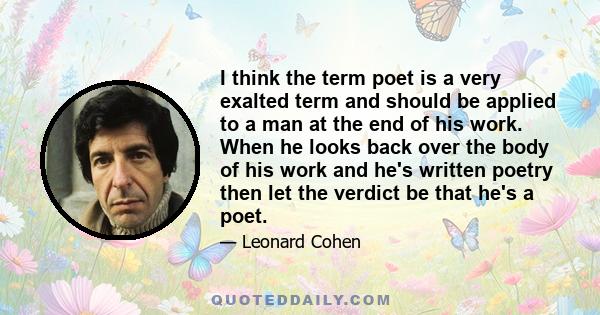 I think the term poet is a very exalted term and should be applied to a man at the end of his work. When he looks back over the body of his work and he's written poetry then let the verdict be that he's a poet.