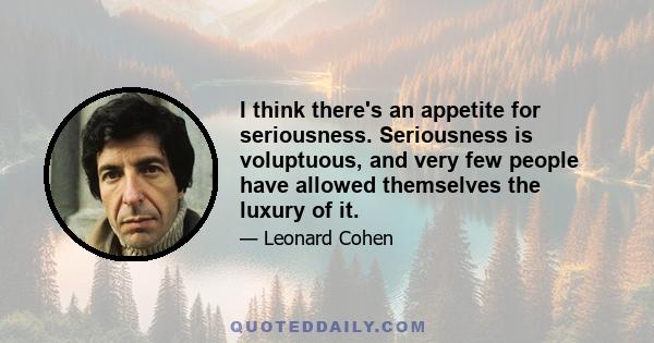 I think there's an appetite for seriousness. Seriousness is voluptuous, and very few people have allowed themselves the luxury of it.