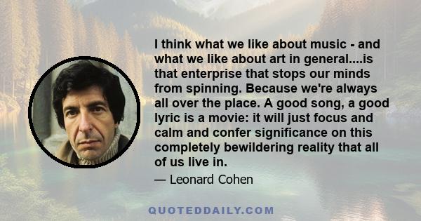 I think what we like about music - and what we like about art in general....is that enterprise that stops our minds from spinning. Because we're always all over the place. A good song, a good lyric is a movie: it will