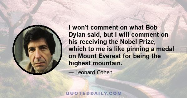 I won't comment on what Bob Dylan said, but I will comment on his receiving the Nobel Prize, which to me is like pinning a medal on Mount Everest for being the highest mountain.