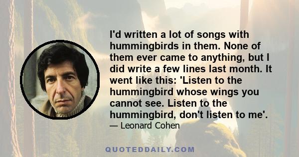 I'd written a lot of songs with hummingbirds in them. None of them ever came to anything, but I did write a few lines last month. It went like this: 'Listen to the hummingbird whose wings you cannot see. Listen to the