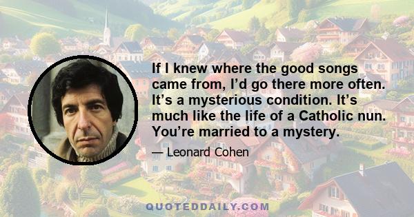 If I knew where the good songs came from, I’d go there more often. It’s a mysterious condition. It’s much like the life of a Catholic nun. You’re married to a mystery.