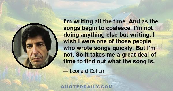 I'm writing all the time. And as the songs begin to coalesce, I'm not doing anything else but writing. I wish I were one of those people who wrote songs quickly. But I'm not. So it takes me a great deal of time to find