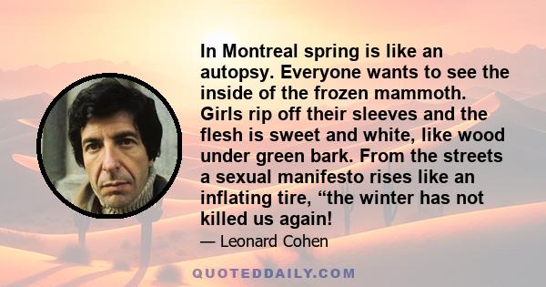 In Montreal spring is like an autopsy. Everyone wants to see the inside of the frozen mammoth. Girls rip off their sleeves and the flesh is sweet and white, like wood under green bark. From the streets a sexual