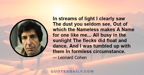 In streams of light I clearly saw The dust you seldom see, Out of which the Nameless makes A Name for one like me... All busy in the sunlight The flecks did float and dance, And I was tumbled up with them In formless