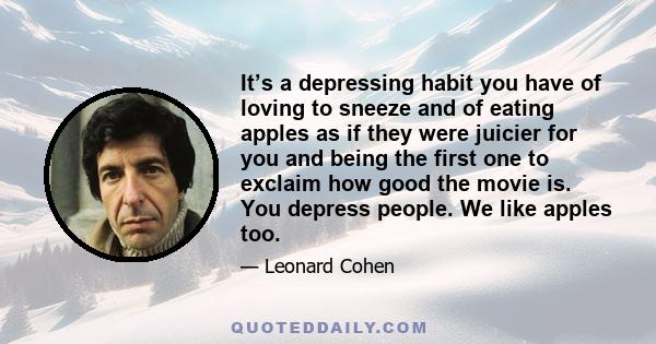 It’s a depressing habit you have of loving to sneeze and of eating apples as if they were juicier for you and being the first one to exclaim how good the movie is. You depress people. We like apples too.