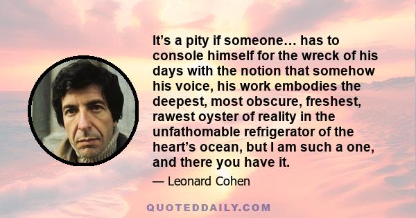 It’s a pity if someone… has to console himself for the wreck of his days with the notion that somehow his voice, his work embodies the deepest, most obscure, freshest, rawest oyster of reality in the unfathomable