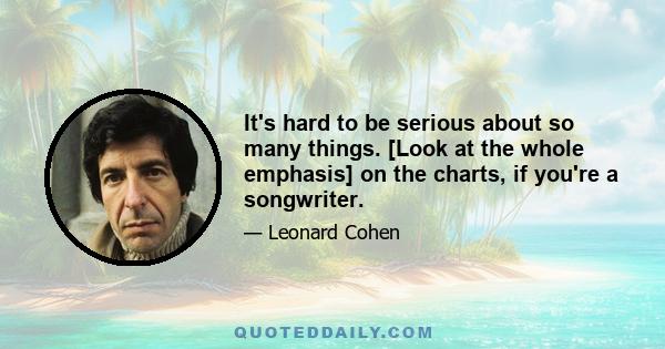 It's hard to be serious about so many things. [Look at the whole emphasis] on the charts, if you're a songwriter.