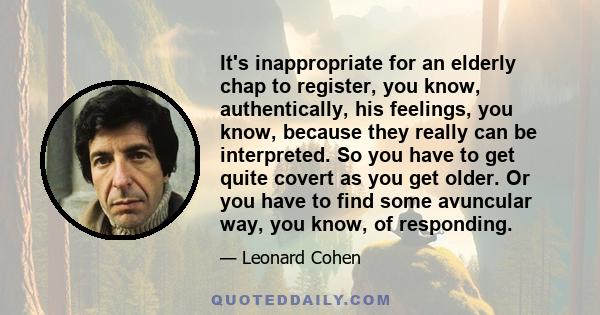 It's inappropriate for an elderly chap to register, you know, authentically, his feelings, you know, because they really can be interpreted. So you have to get quite covert as you get older. Or you have to find some