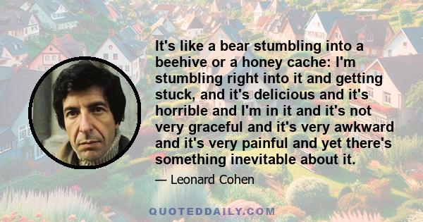 It's like a bear stumbling into a beehive or a honey cache: I'm stumbling right into it and getting stuck, and it's delicious and it's horrible and I'm in it and it's not very graceful and it's very awkward and it's