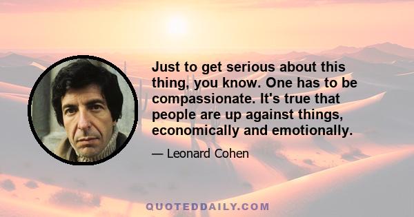 Just to get serious about this thing, you know. One has to be compassionate. It's true that people are up against things, economically and emotionally.