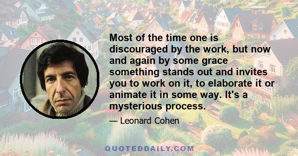 Most of the time one is discouraged by the work, but now and again by some grace something stands out and invites you to work on it, to elaborate it or animate it in some way. It's a mysterious process.