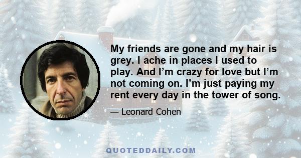 My friends are gone and my hair is grey. I ache in places I used to play. And I’m crazy for love but I’m not coming on. I’m just paying my rent every day in the tower of song.