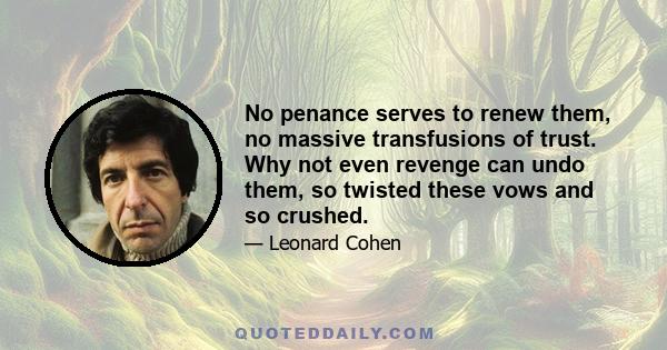 No penance serves to renew them, no massive transfusions of trust. Why not even revenge can undo them, so twisted these vows and so crushed.