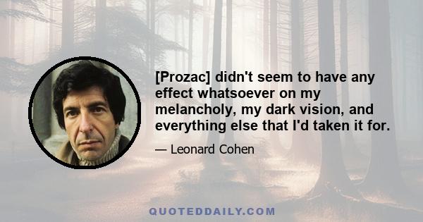 [Prozac] didn't seem to have any effect whatsoever on my melancholy, my dark vision, and everything else that I'd taken it for.