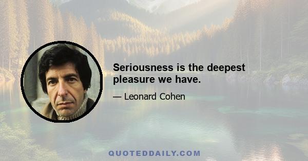 Seriousness is the deepest pleasure we have.