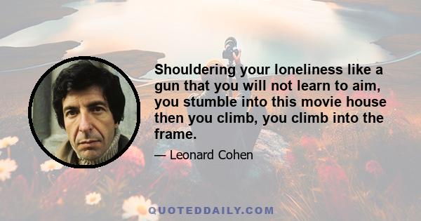 Shouldering your loneliness like a gun that you will not learn to aim, you stumble into this movie house then you climb, you climb into the frame.