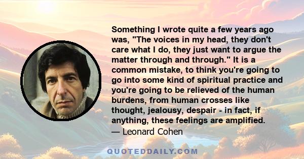 Something I wrote quite a few years ago was, The voices in my head, they don't care what I do, they just want to argue the matter through and through. It is a common mistake, to think you're going to go into some kind