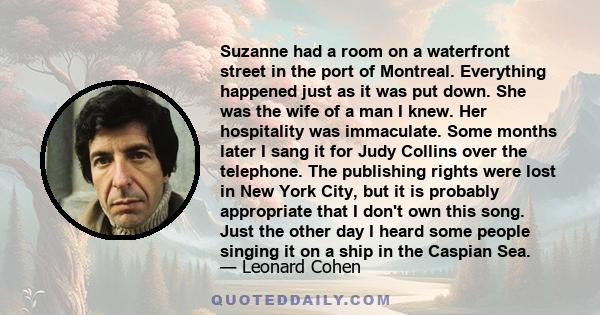 Suzanne had a room on a waterfront street in the port of Montreal. Everything happened just as it was put down. She was the wife of a man I knew. Her hospitality was immaculate. Some months later I sang it for Judy