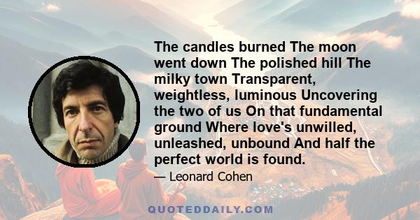 The candles burned The moon went down The polished hill The milky town Transparent, weightless, luminous Uncovering the two of us On that fundamental ground Where love's unwilled, unleashed, unbound And half the perfect 