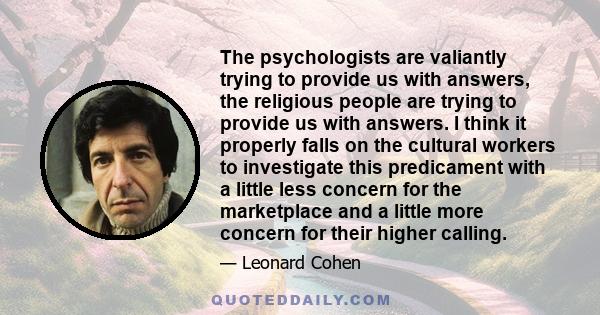 The psychologists are valiantly trying to provide us with answers, the religious people are trying to provide us with answers. I think it properly falls on the cultural workers to investigate this predicament with a