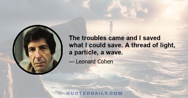 The troubles came and I saved what I could save. A thread of light, a particle, a wave.