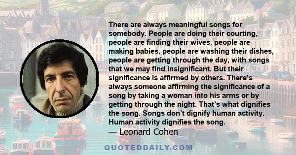 There are always meaningful songs for somebody. People are doing their courting, people are finding their wives, people are making babies, people are washing their dishes, people are getting through the day, with songs