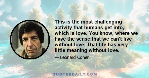 This is the most challenging activity that humans get into, which is love. You know, where we have the sense that we can't live without love. That life has very little meaning without love.