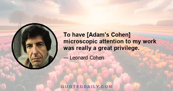 To have [Adam's Cohen] microscopic attention to my work was really a great privilege.