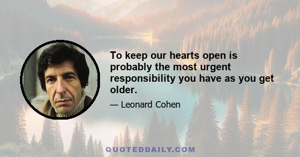 To keep our hearts open is probably the most urgent responsibility you have as you get older.